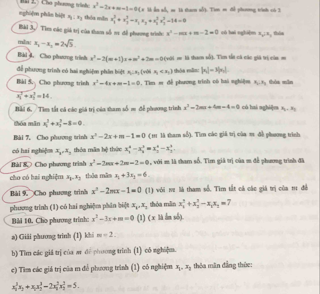 Bải 2. Cho phương trình: x^2-2x+m-1=0 (x là ẫn số, m là tham số). Tìm m để phương trình có 2
nghiệm phân biệt x_1:x_2 thỏa mãn x_1^(2+x_2^2-x_1)x_2+x_1^(2x_2^2-14=0
Bài 3 Tìm các giá trị của tham số 12 đề phương trình: x^2)-mx+m-2=0 có hai nghiệm x_1;x_2 thóa
màn: x_1-x_2=2sqrt(5).
Bài 4. Cho phương trình x^2-2(m+1)x+m^2+2m=0 (với m là tham số). Tìm tất cả các giả trị của m
để phương trình có hai nghiệm phần biệt x_1:x_2 (với x_1 thỏa mãn: |x_1|=3|x_2|.
Bài 5. Cho phương trình x^2-4x+m-1=0. Tìm m để phương trình có hai nghiệm x_1;x_2 thòa mān
x_1^(2+x_2^2=14.
Bài 6. Tìm tất cả các giá trị của tham số m để phương trình x^2)-2mx+4m-4=0 có hai nghiệm x_1,x_2
thỏa mãn x_1^(2+x_2^2-8=0.
Bài 7. Cho phương trình x^2)-2x+m-1=0 (11 là tham số). Tìm các giá trị của 11 đề phương trình
có hai nghiệm x_1,x_2 thỏa mãn hệ thức x_1^(4-x_1^3=x_2^4-x_2^3.
Bài 8. Cho phương trình x^2)-2mx+2m-2=0 , với m là tham số. Tìm giả trị của m để phương trình đã
cho có hai nghiệm x_1,x_2 thỏa mãn x_1+3x_2=6.
Bài 9. Cho phương trình x^2-2mx-1=0 (1) với π là tham số. Tìm tất cả các giá trị của 1 đề
phương trình (1) có hai nghiệm phân biệt x_1,x_2 thỏa mãn x_1^(2+x_2^2-x_1)x_2=7
Bài 10. Cho phương trình: x^2-3x+m=0 (1) ( x là ần số).
a) Giải phương trình (1) khi m=2.
b) Tìm các giá trị của m để phương trình (1) có nghiệm.
c) Tìm các giá trị của m đề phương trình (1) có nghiệm x_1,x_2 thỏa mãn đẳng thức:
x_1^(3x_2)+x_1x_2^3-2x_1^2x_2^2=5.