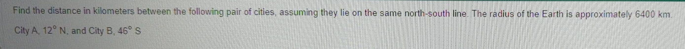 Find the distance in kilometers between the following pair of cities, assuming they lie on the same north-south line. The radius of the Earth is approximately 6400 km. 
City A, 12°N , and City B, 46°S