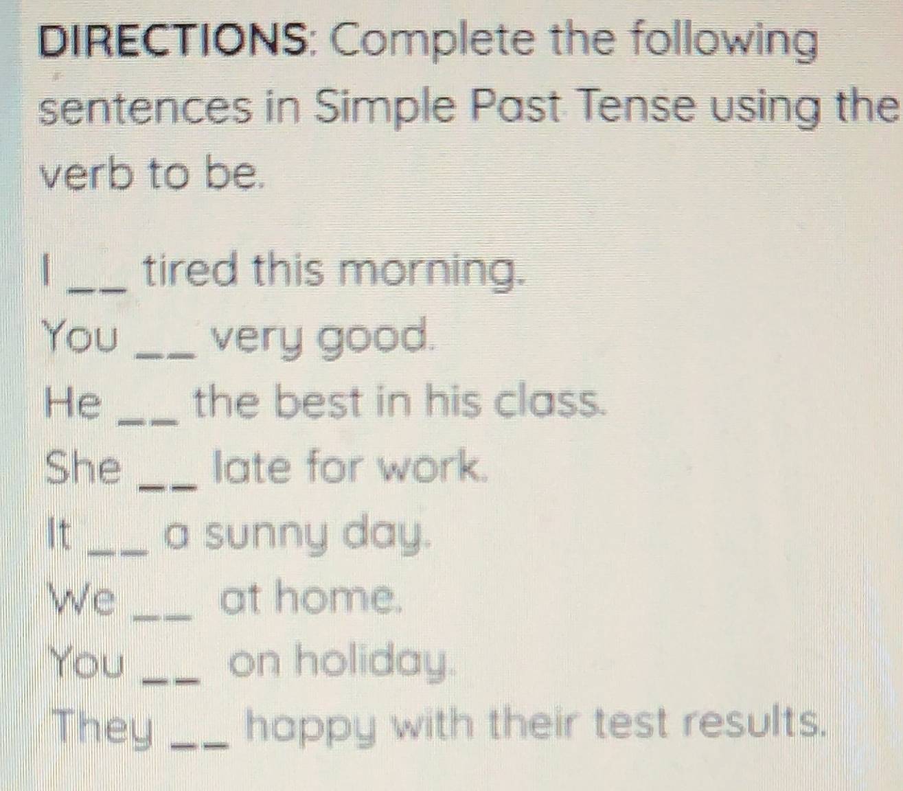 DIRECTIONS: Complete the following 
sentences in Simple Past Tense using the 
verb to be. 
_tired this morning. 
You _very good. 
He _the best in his class. 
She _late for work. 
It _a sunny day. 
We _at home. 
You _on holiday. 
They _happy with their test results.