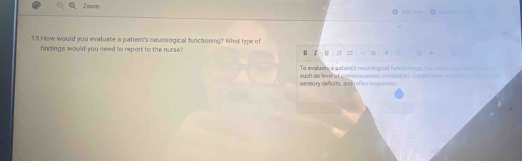 Zoom Add note 
13.How would you evaluate a patient's neurological functioning? What type of 
findings would you need to report to the nurse? B I U : 
To evaluate a patient's neurological functionings, the nurse muss rson tet 
such as level of consciousness, crinetation, cranial nerve funusion nstv e 
sensory deficits, and reflex responses
