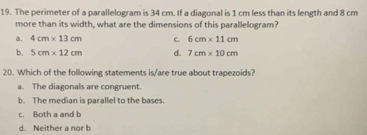 The perimeter of a parallelogram is 34 cm. If a diagonal is 1 cm less than its length and 8 cm
more than its width, what are the dimensions of this parallelogram?
a. 4cm* 13cm C. 6cm* 11cm
b. 5cm* 12cm d. 7cm* 10cm
20. Which of the following statements is/are true about trapezoids?
a. The diagonals are congruent.
b. The median is parallel to the bases.
c. Both a and b
d. Neither a nor b