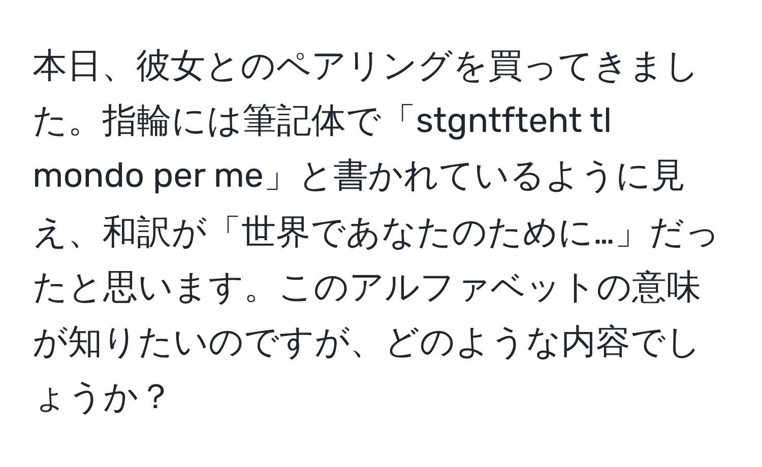 本日、彼女とのペアリングを買ってきました。指輪には筆記体で「stgntfteht tl mondo per me」と書かれているように見え、和訳が「世界であなたのために…」だったと思います。このアルファベットの意味が知りたいのですが、どのような内容でしょうか？