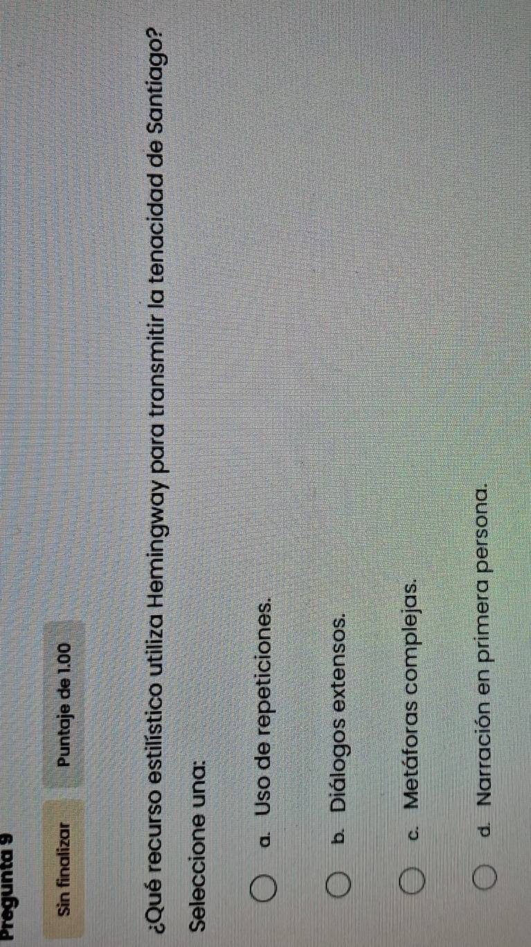 Pregunta 9
Sin finalizar Puntaje de 1.00
¿Qué recurso estilístico utiliza Hemingway para transmitir la tenacidad de Santiago?
Seleccione una:
a. Uso de repeticiones.
b. Diálogos extensos.
c. Metáforas complejas.
d. Narración en primera persona.