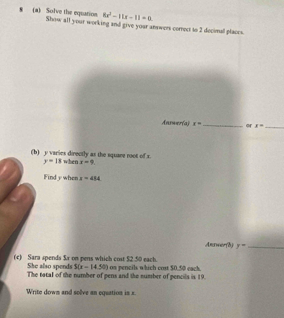 8 (a) Solve the equation 8x^2-11x-11=0. 
Show all your working and give your answers correct to 2 decimal places. 
Answer(a) x= _or x= _ 
(b) y varies directly as the square root of x.
y=18 when x=9. 
Find y when x=484. 
Answer(b) y= _ 
(c) Sara spends $x on pens which cost $2.50 each. 
She also spends S(x-14.50) on pencils which cost $0.50 cach. 
The total of the number of pens and the number of pencils is 19. 
Write down and solve an equation in x.