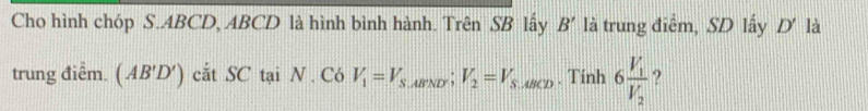 Cho hình chóp S. ABCD, ABCD là hình bình hành. Trên SB lấy. R ' là trung điểm, SD lấy D' là 
trung điễm. (AB'D') cắt SC tại N . Có V_1=V_S,ABND'V_2=V_S,ABCD. Tinh 6frac V_1V_2 ?