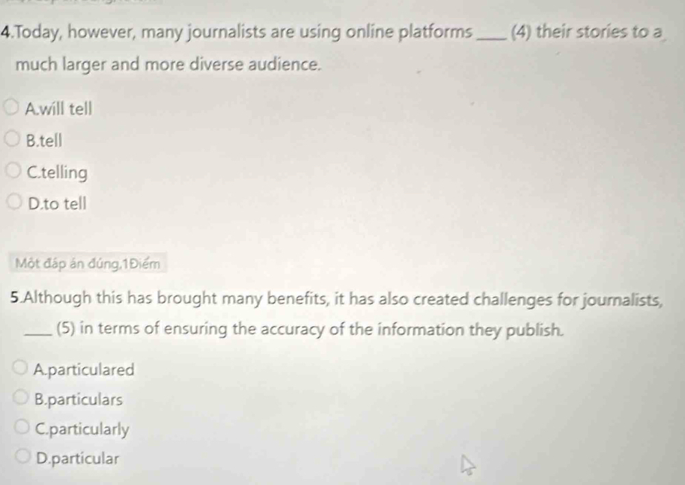 Today, however, many journalists are using online platforms_ (4) their stories to a
much larger and more diverse audience.
A.will tell
B.tell
C.telling
D.to tell
Một đáp án đúng,1Điểm
5.Although this has brought many benefits, it has also created challenges for journalists,
_(5) in terms of ensuring the accuracy of the information they publish.
A. particulared
B.particulars
C.particularly
D.particular