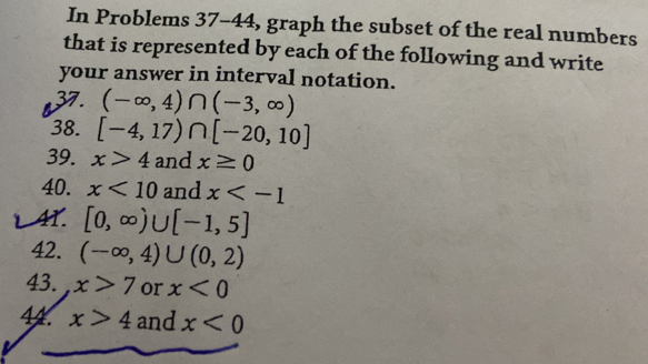 In Problems 37-44, graph the subset of the real numbers 
that is represented by each of the following and write 
your answer in interval notation. 
37. (-∈fty ,4)∩ (-3,∈fty )
38. [-4,17)∩ [-20,10]
39. x>4 and x≥ 0
40. x<10</tex> and x
AT. [0,∈fty )∪ [-1,5]
42. (-∈fty ,4)∪ (0,2)
43. x>7 or x<0</tex> 
44. x>4 and x<0</tex>