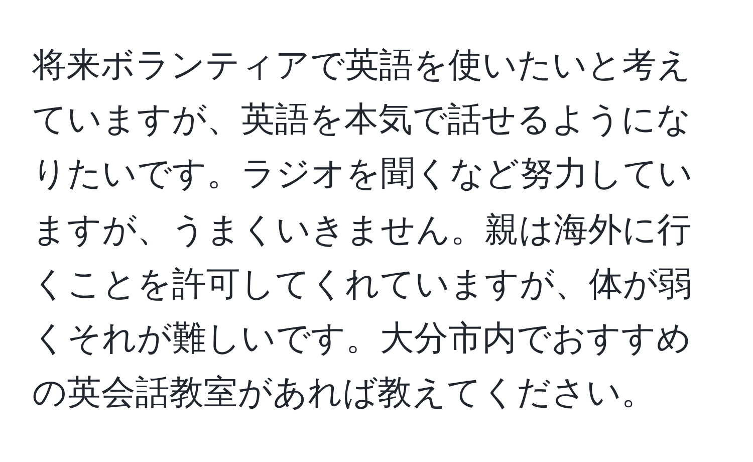 将来ボランティアで英語を使いたいと考えていますが、英語を本気で話せるようになりたいです。ラジオを聞くなど努力していますが、うまくいきません。親は海外に行くことを許可してくれていますが、体が弱くそれが難しいです。大分市内でおすすめの英会話教室があれば教えてください。