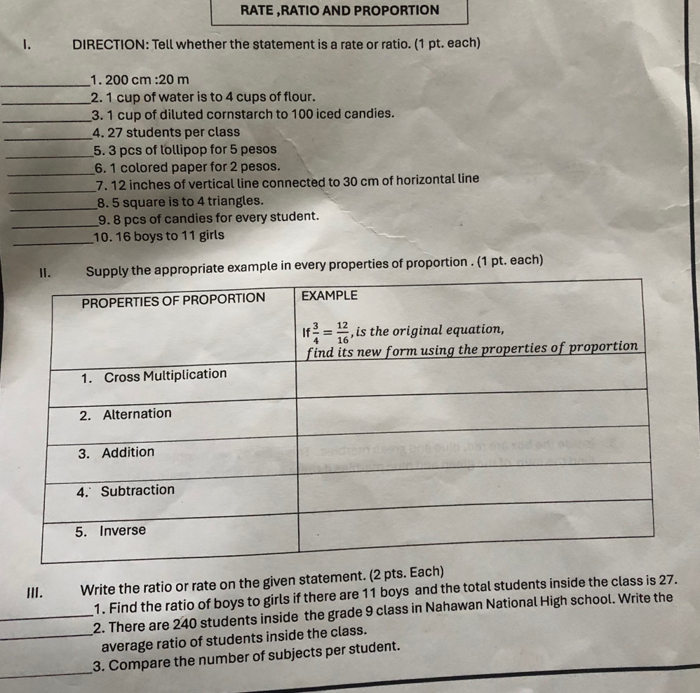 RATE ,RATIO AND PROPORTION
1.   DIRECTION: Tell whether the statement is a rate or ratio. (1 pt. each)
_1. 200 cm :20 m
_2. 1 cup of water is to 4 cups of flour.
_3. 1 cup of diluted cornstarch to 100 iced candies.
_4. 27 students per class
_5. 3 pcs of lollipop for 5 pesos
_
6. 1 colored paper for 2 pesos.
_
7. 12 inches of vertical line connected to 30 cm of horizontal line
_8. 5 square is to 4 triangles.
_9. 8 pcs of candies for every student.
_
10. 16 boys to 11 girls
pply the appropriate example in every properties of proportion . (1 pt. each)
III. Write the ratio or rate on the given statement. (2 pt
1. Find the ratio of boys to girls if there are 11 boys and the total students inside the class is 27.
_2. There are 240 students inside the grade 9 class in Nahawan National High school. Write the
_average ratio of students inside the class.
_
3. Compare the number of subjects per student.