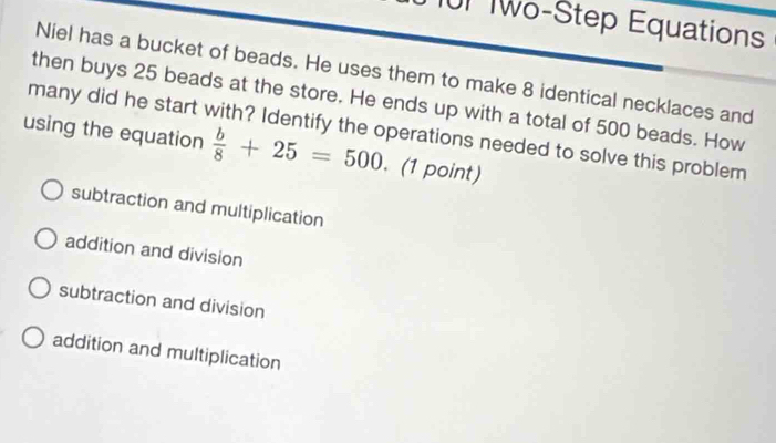 101 Two-Step Equations
Niel has a bucket of beads. He uses them to make 8 identical necklaces and
then buys 25 beads at the store. He ends up with a total of 500 beads. How
many did he start with? Identify the operations needed to solve this problem
using the equation  b/8 +25=500. (1 point)
subtraction and multiplication
addition and division
subtraction and division
addition and multiplication