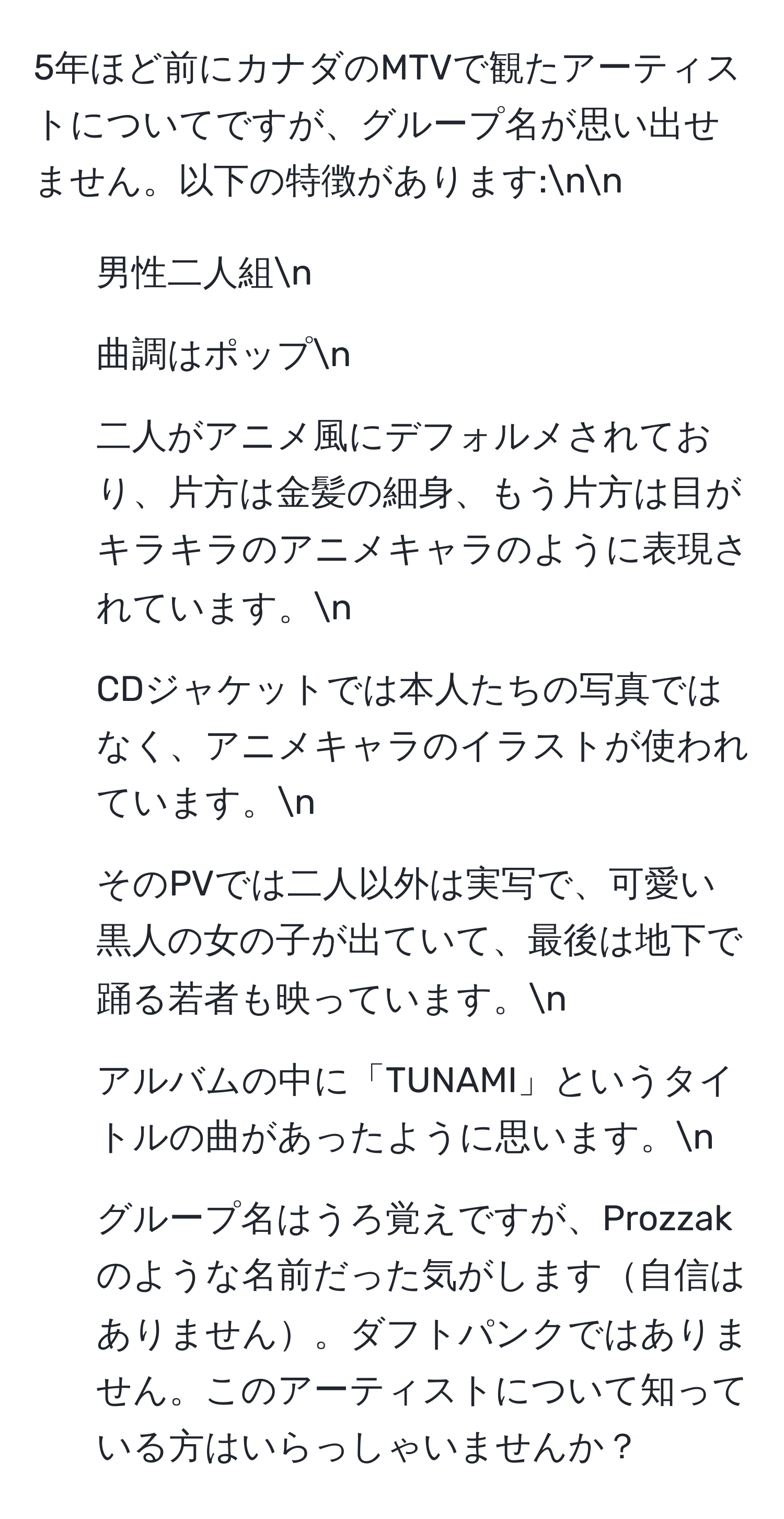 5年ほど前にカナダのMTVで観たアーティストについてですが、グループ名が思い出せません。以下の特徴があります:nn
- 男性二人組n
- 曲調はポップn
- 二人がアニメ風にデフォルメされており、片方は金髪の細身、もう片方は目がキラキラのアニメキャラのように表現されています。n
- CDジャケットでは本人たちの写真ではなく、アニメキャラのイラストが使われています。n
- そのPVでは二人以外は実写で、可愛い黒人の女の子が出ていて、最後は地下で踊る若者も映っています。n
- アルバムの中に「TUNAMI」というタイトルの曲があったように思います。n
- グループ名はうろ覚えですが、Prozzakのような名前だった気がします自信はありません。ダフトパンクではありません。このアーティストについて知っている方はいらっしゃいませんか？