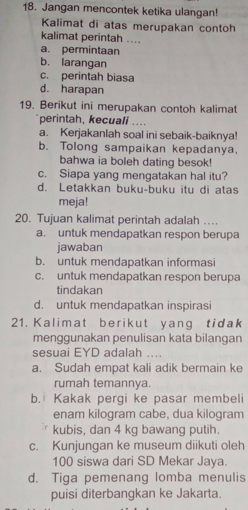 Jangan mencontek ketika ulangan!
Kalimat di atas merupakan contoh
kalimat perintah ....
a. permintaan
b. larangan
c. perintah biasa
d. harapan
19. Berikut ini merupakan contoh kalimat
perintah, kecuali ....
a. Kerjakanlah soal ini sebaik-baiknya!
b. Tolong sampaikan kepadanya,
bahwa ia boleh dating besok!
c. Siapa yang mengatakan hal itu?
d. Letakkan buku-buku itu di atas
meja!
20. Tujuan kalimat perintah adalah …...
a. untuk mendapatkan respon berupa
jawaban
b. untuk mendapatkan informasi
c. untuk mendapatkan respon berupa
tindakan
d. untuk mendapatkan inspirasi
21. Kalimat berikut yang tidak
menggunakan penulisan kata bilangan
sesuai EYD adalah ....
a. Sudah empat kali adik bermain ke
rumah temannya.
b. Kakak pergi ke pasar membeli
enam kilogram cabe, dua kilogram
kubis, dan 4 kg bawang putih.
c. Kunjungan ke museum diikuti oleh
100 siswa dari SD Mekar Jaya.
d. Tiga pemenang lomba menulis
puisi diterbangkan ke Jakarta.