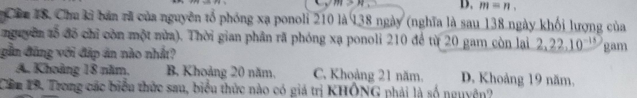 m>n
D. m=n, 
Cầm 18. Chu kỉ bản rã của nguyên tổ phóng xạ ponoli 210 là 138 ngày (nghĩa là sau 138 ngày khối lượng của
nguyên tổ đỗ chỉ còn một nửa). Thời gian phân rã phóng xạ ponoli 210 để từ 20 gam còn lại 2, 22, 10^(-18) gam
gần đũng với đáp án nào nhất?
A. Khoảng 18 năm, B. Khoảng 20 năm, C. Khoảng 21 năm.
D. Khoảng 19 năm,
Cầm 19. Trong các biểu thức sau, biểu thức nào có giá trị KHÔNG phải là số nguyên?