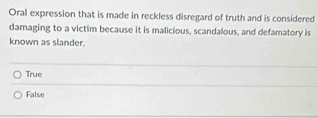 Oral expression that is made in reckless disregard of truth and is considered
damaging to a victim because it is malicious, scandalous, and defamatory is
known as slander.
True
False