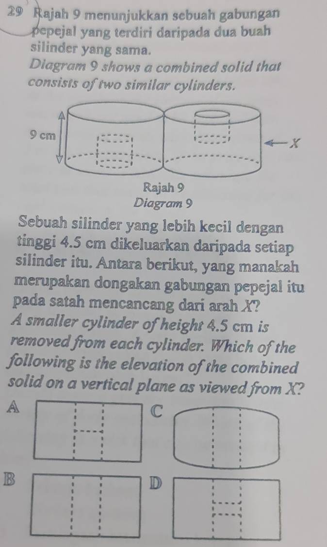 Rajah 9 menunjukkan sebuah gabungan
pepejal yang terdiri daripada dua buah
silinder yang sama.
Diagram 9 shows a combined solid that
consists of two similar cylinders.
Sebuah silinder yang lebih kecil dengan
tinggi 4.5 cm dikeluarkan daripada setiap
silinder itu. Antara berikut, yang manakah
merupakan dongakan gabungan pepejal itu
pada satah mencancang dari arah X?
A smaller cylinder of height 4.5 cm is
removed from each cylinder. Which of the
following is the elevation of the combined
solid on a vertical plane as viewed from X?
A
C