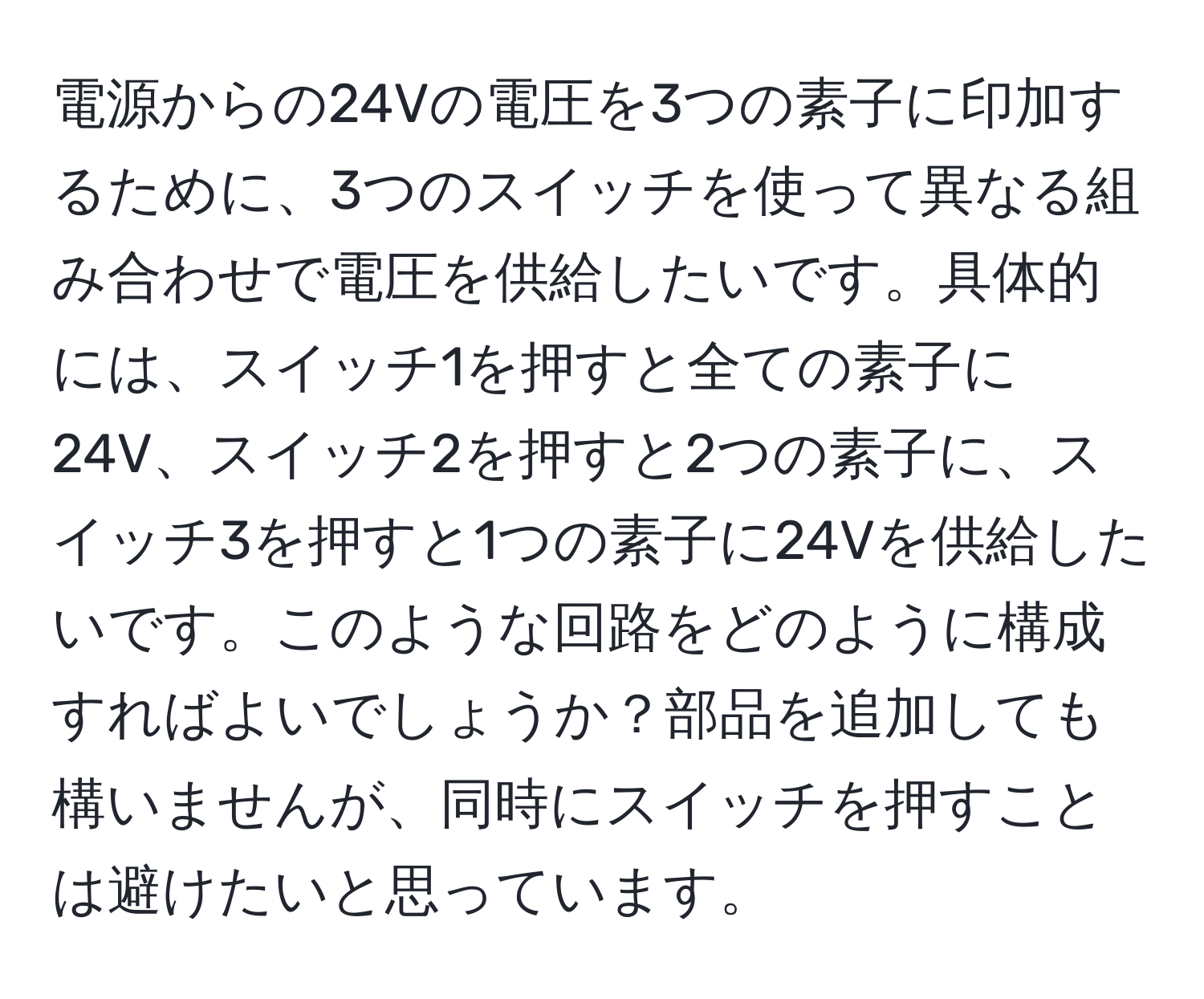 電源からの24Vの電圧を3つの素子に印加するために、3つのスイッチを使って異なる組み合わせで電圧を供給したいです。具体的には、スイッチ1を押すと全ての素子に24V、スイッチ2を押すと2つの素子に、スイッチ3を押すと1つの素子に24Vを供給したいです。このような回路をどのように構成すればよいでしょうか？部品を追加しても構いませんが、同時にスイッチを押すことは避けたいと思っています。