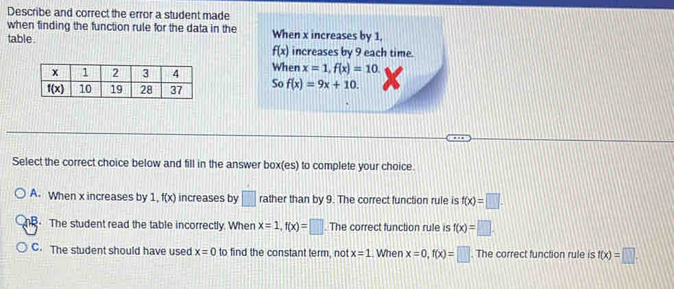 Describe and correct the error a student made
when finding the function rule for the data in the When x increases by 1,
table.
f(x) increases by 9 each time.
When x=1,f(x)=10.
So f(x)=9x+10.
Select the correct choice below and fill in the answer box(es) to complete your choice.
A. When x increases by 1, f(x) increases by □ rather than by 9. The correct function rule is f(x)=□ .
The student read the table incorrectly. When x=1,f(x)=□ The correct function rule is f(x)=□ .
C. The student should have used x=0 to find the constant term, not x=1.. When x=0,f(x)=□. The correct function rule is f(x)=□ .