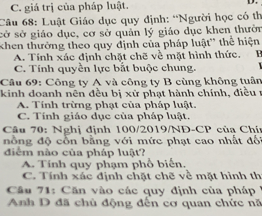 C. giá trị của pháp luật.
D.
Câu 68: Luật Giáo dục quy định: “Người học có th
sở sở giáo dục, cơ sở quản lý giáo dục khen thưởn
khen thưởng theo quy định của pháp luật” thể hiện
A. Tính xác định chặt chẽ về mặt hình thức. B
C. Tính quyền lực bắt buộc chung.
I
Câu 69: Công ty A và công ty B cùng không tuân
kinh doanh nên đều bị xử phạt hành chính, điều 1
A. Tính trừng phạt của pháp luật.
C. Tính giáo dục của pháp luật.
Câu 70: Nghị định 100/2019/NĐ-CP của Chín
nồng độ cồn bằng với mức phạt cao nhất đố:
diểm nào của pháp luật?
A. Tính quy phạm phổ biến.
C. Tính xác định chặt chẽ về mặt hình th
Câu 71: Căn vào các quy định của pháp /
Anh D đã chủ động đến cơ quan chức nă