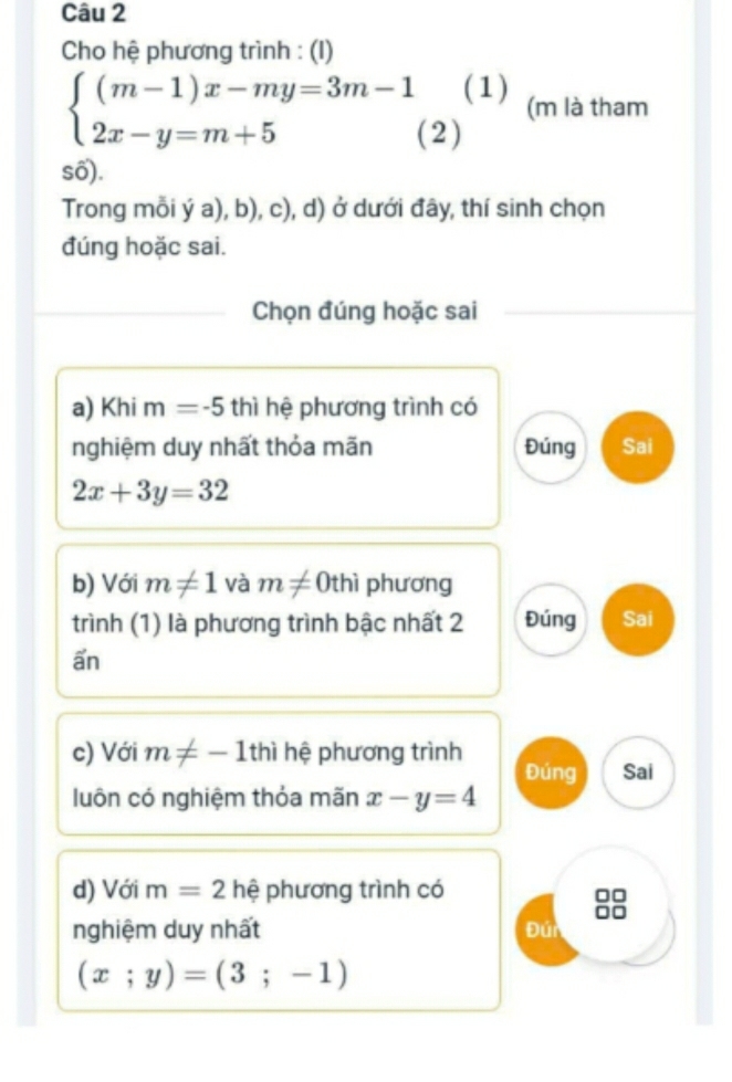 Cho hệ phương trình : (I) 
(1) (m là tham
beginarrayl (m-1)x-my=3m-1 2x-y=m+5endarray. (2) 
số). 
Trong mỗi ý a), b), c), d) ở dưới đây, thí sinh chọn 
đúng hoặc sai. 
Chọn đúng hoặc sai 
a) Khi m=-5thi hệ phương trình có 
nghiệm duy nhất thỏa mãn Đúng Sai
2x+3y=32
b) Với m!= 1 và m!= 0thi phương 
trình (1) là phương trình bậc nhất 2 Đúng Sai 
ẩn 
c) Với m!= -1thi hệ phương trình Đúng Sai 
luôn có nghiệm thỏa mãn x-y=4
d) Với m=2h ệ phương trình có 
8 
nghiệm duy nhất Đúi
(x;y)=(3;-1)