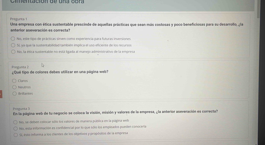 Cimentación de una obra
Pregunta 1
Una empresa con ética sustentable prescinde de aquellas prácticas que sean más costosas y poco beneficiosas para su desarrollo, ¿la
anterior aseveración es correcta?
No, este tipo de prácticas sirven como experiencia para futuras inversiones
Sí, ya que la sustentabilidad también implica el uso eficiente de los recursos
No, la ética sustentable no está ligada al manejo administrativo de la empresa
Pregunta 2
¿Qué tipo de colores debes utilizar en una página web?
Claros
Neutros
Brillantes
Pregunta 3
En la página web de tu negocio se coloca la visión, misión y valores de la empresa, ¿la anterior aseveración es correcta?
No, se deben colocar sólo los valores de manera pública en la página web
No, esta información es confidencial por lo que sólo los empleados pueden conocerla
Sí, ésto informa a los clientes de los objetivos y propósitos de la empresa