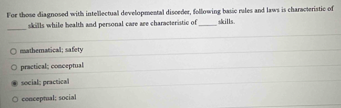 For those diagnosed with intellectual developmental disorder, following basic rules and laws is characteristic of
_
skills while health and personal care are characteristic of_ skills.
mathematical; safety
practical; conceptual
social; practical
conceptual; social