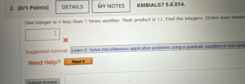 DETAILS MY NOTES KMBIALG7 5.8.014. 
One integer is 4 less than 5 times another. Their product is 12. Find the integers. (Enter your answe 
I 
Suggested tutorial: Learn It: Solve miscellaneous application problems using a quadratic equation in one vana 
Need Help? Read it 
Submit Answer