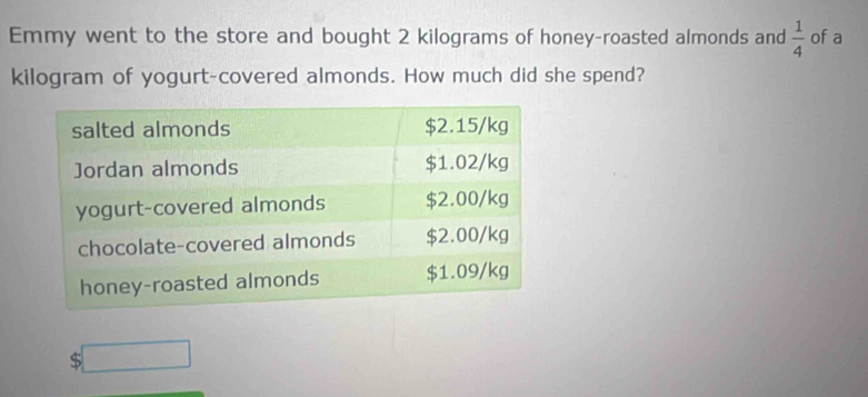 Emmy went to the store and bought 2 kilograms of honey-roasted almonds and  1/4  of a 
kilogram of yogurt-covered almonds. How much did she spend?
$ □