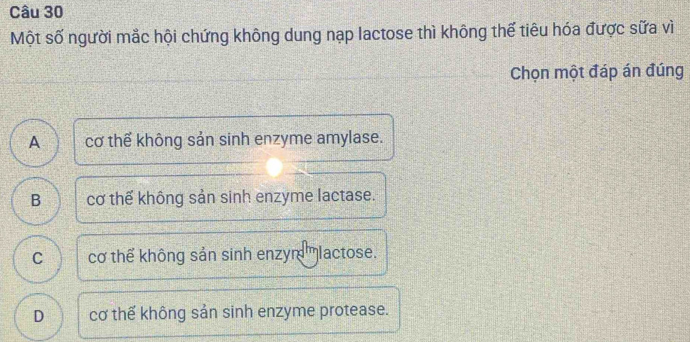 Một số người mắc hội chứng không dung nạp lactose thì không thể tiêu hóa được sữa vì
Chọn một đáp án đúng
A 75 cơ thể không sản sinh enzyme amylase.
B cơ thể không sản sinh enzyme lactase.
C cơ thể không sản sinh enzym'lactose.
D cơ thế không sản sinh enzyme protease.