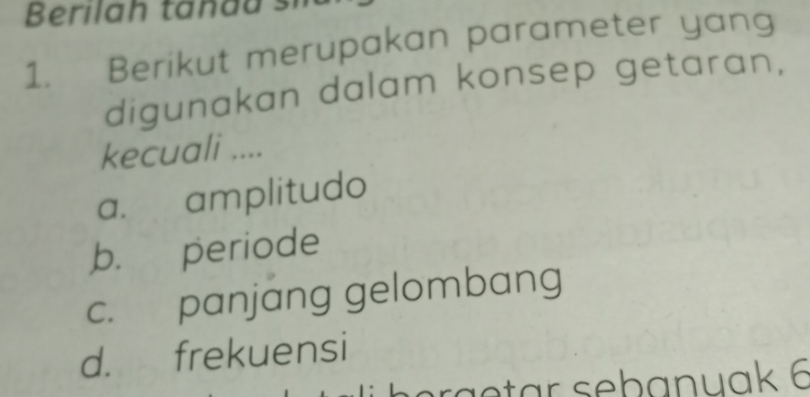 Berilah tan a a s
1. Berikut merupakan parameter yang
digunakan dalam konsep getaran,
kecuali ....
a. amplitudo
b. periode
c. panjang gelombang
d. frekuensi
h a a tar sebanuak 6