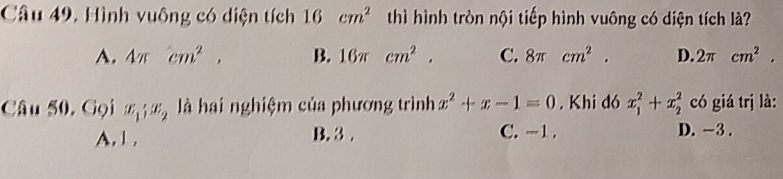 Câu 49, Hình vuông có diện tích 16cm^2 thì hình tròn nội tiếp hình vuông có diện tích là
A. 4π cm^2. B. 16π cm^2. C. 8π cm^2. D. 2π cm^2. 
Câu 50, Gọi x_1; x_2 là hai nghiệm của phương trình x^2+x-1=0. Khi đó x_1^2+x_2^2 có giá trị là:
A. 1 , B. 3.
C. -1. D. -3.