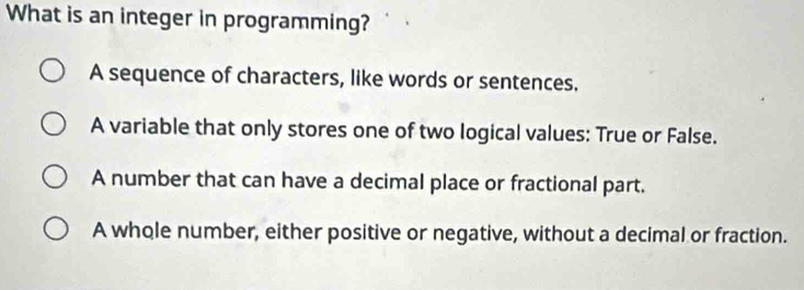 What is an integer in programming?
A sequence of characters, like words or sentences.
A variable that only stores one of two logical values: True or False.
A number that can have a decimal place or fractional part.
A whole number, either positive or negative, without a decimal or fraction.