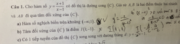 Cho hàm số y= (x+1)/x-1  có đồ thị là đường cong (C). Giả sử A, B là hai điểm thuộc hai nhánh 
và AB đi qua tâm đổi xứng của (C). 
a) Hàm số nghịch biến trên khoảng (-∈fty ;1). 
b) Tâm đổi xứng của (C) là điểm I(1;-1). 
c) Có 1 tiếp tuyến của đồ thị (C) song song với đường thắng đ : y= 2x-1.
sqrt(2)