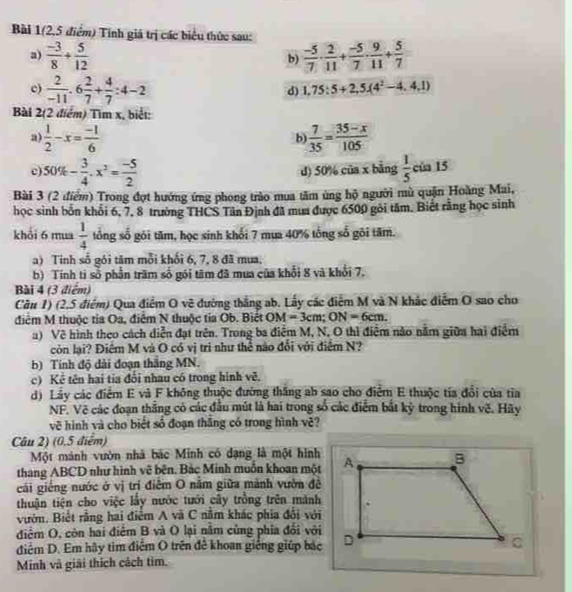 Bài 1(2,5 điểm) Tính giá trị các biểu thức sau:
a)  (-3)/8 + 5/12   (-5)/7 ·  2/11 + (-5)/7 ·  9/11 + 5/7 
b)
c)  2/-11 .6 2/7 + 4/7 :4-2
d) 1,75:5+2,5(4^2-4,4,1)
Bài 2(2 điểm) Tìm x, biết:
a)  1/2 -x= (-1)/6   7/35 = (35-x)/105 
b
c) 50% - 3/4 · x^2= (-5)/2   1/5 ci a 15
d) 50% của x bằng
Bài 3 (2 điểm) Trong đợt hướng ứng phong trào mua tâm ủng hộ người mù quận Hoàng Mai,
học sinh bốn khối 6, 7, 8 trường THCS Tân Định đã mua được 6500 gôi tâm. Biết rằng học sinh
khỏi 6 mua  1/4  tổng số gói tâm, học sinh khối 7 mua 40% tổng số gôi tâm.
a) Tinh số gói tâm mỗi khối 6, 7, 8 đã mua,
b) Tính tỉ số phần trăm số gói tâm đã mua của khổi 8 và khổi 7.
Bài 4 (3 điểm)
Cần 1) (2,5 điểm) Qua điểm O vẽ đường thắng ab. Lấy các điểm M và N khác điểm O sao cho
điểm M thuộc tia Oa, điễm N thuộc tia Ob. Biết OM=3cm;ON=6cm.
a) Về hình theo cách diễn đạt trên. Trong ba điểm M, N, O thì điểm nào nằm giữa hai điểm
còn lại? Điêm M và O có vị trì như thể nào đổi với điểm N?
b) Tính độ dài đoạn thắng MN.
c) Kể tên hai tia đổi nhau có trong hinh vẽ.
d) Lầy các điểm E và F không thuộc đường thăng ab sao cho điểm E thuộc tía đổi của tia
NF. Vệ các đoạn thắng có các đầu mút là hai trong số các điểm bắt kỳ trong hình vẽ. Hãy
về hình và cho biết số đoạn thăng có trong hình vẽ?
Câu 2) (0.5 điểm)
Một mánh vườn nhà bắc Minh có đạng là một hình
thang ABCD như hình vẽ bên. Bắc Minh muồn khoan một
cải giếng nước ở vị trí điễm O nằm giữa mành vườn đề
thuận tiện cho việc lấy nước tưới cây trồng trên mảnh
ườn, Biết rằng hai điểm A và C năm khác phía đổi với
điểm O, còn hai điểm B và O lại nằm cùng phía đổi với
điểm D. Em hãy tim điểm O trên để khoan giếng giúp bắc
Minh và giải thích cách tim.