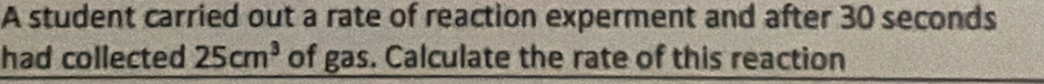 A student carried out a rate of reaction experment and after 30 seconds
had collected 25cm^3 of gas. Calculate the rate of this reaction