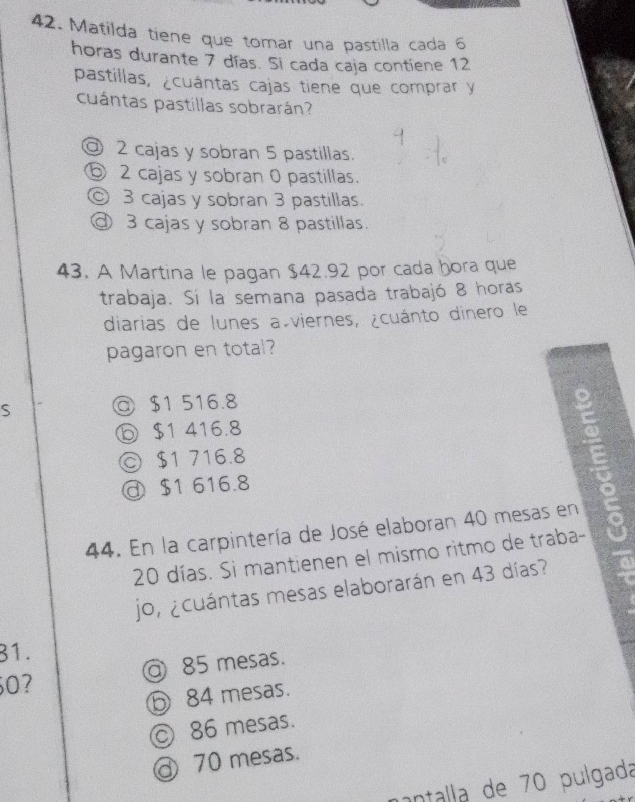 Matilda tiene que tomar una pastilla cada 6
horas durante 7 días. Si cada caja contiene 12
pastillas, ¿cuántas cajas tiene que comprar y
cuántas pastillas sobrarán?
@ 2 cajas y sobran 5 pastillas.
⑥ 2 cajas y sobran 0 pastillas.
◎ 3 cajas y sobran 3 pastillas.
@ 3 cajas y sobran 8 pastillas.
43. A Martina le pagan $42.92 por cada hora que
trabaja. Si la semana pasada trabajó 8 horas
diarias de lunes a viernes, ¿cuánto dinero le
pagaron en total?
S
◎ $1 516.8
ⓑ $1 416.8
© $1 716.8
$1 616.8
44. En la carpintería de José elaboran 40 mesas en
20 días. Si mantienen el mismo ritmo de traba-
jo, ¿cuántas mesas elaborarán en 43 días?
31.
@ 85 mesas.
0?
⑤ 84 mesas.
86 mesas.
③ 70 mesas.
antalla de 70 pulgada