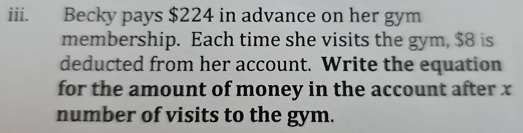 Becky pays $224 in advance on her gym 
membership. Each time she visits the gym, $8 is 
deducted from her account. Write the equation 
for the amount of money in the account after x
number of visits to the gym.