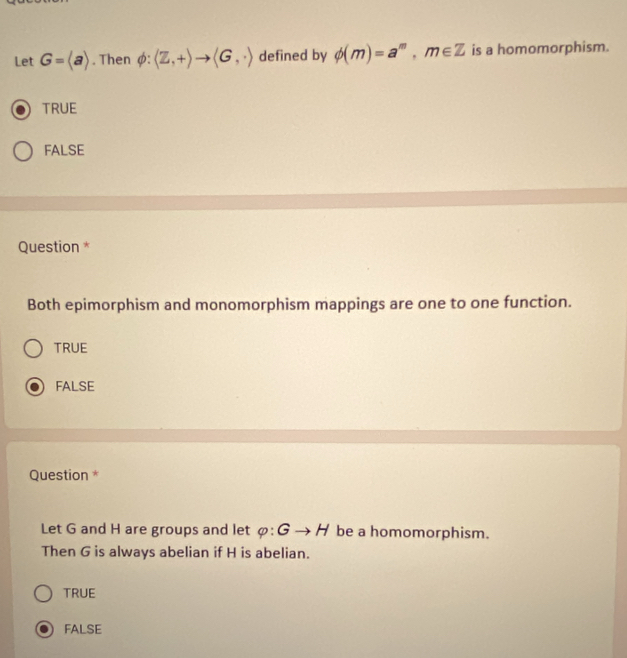 Let G=langle arangle. Then phi : langle Z,+rangle to langle G,· rangle defined by phi (m)=a^m, m∈ Z is a homomorphism.
TRUE
FALSE
Question *
Both epimorphism and monomorphism mappings are one to one function.
TRUE
FALSE
Question *
Let G and H are groups and let varphi :Gto H be a homomorphism.
Then G is always abelian if H is abelian.
TRUE
FALSE