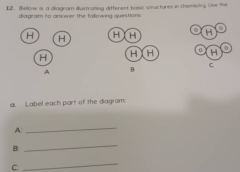 Below is a diagram illustrating different basic structures in chemistry. Use the 
diagram to answer the following questions:
H H
H 。
H 0
H
C
A
B
a. Label each part of the diagram: 
A: 
_ 
B: 
_ 
C: 
_