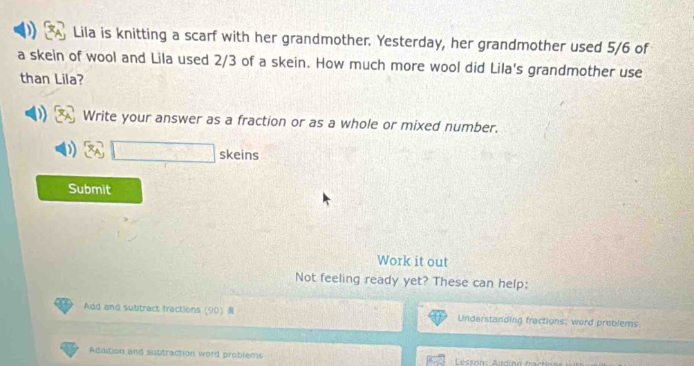 Lila is knitting a scarf with her grandmother. Yesterday, her grandmother used 5/6 of 
a skein of wool and Lila used 2/3 of a skein. How much more wool did Lila's grandmother use 
than Lila? 
Write your answer as a fraction or as a whole or mixed number. 
C(x=)2CF'D=(C=CD)=C skeins 
Submit 
Work it out 
Not feeling ready yet? These can help: 
Add and subtract fractions(90 Understanding fractions: word problems 
Addition and subtraction word problems