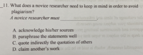 What does a novice researcher need to keep in mind in order to avoid
plagiarism?
A novice researcher must
_.
A. acknowledge his/her sources
B. paraphrase the statements well
C. quote indirectly the quotation of others
D. claim another’s work