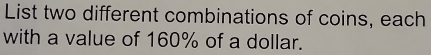 List two different combinations of coins, each 
with a value of 160% of a dollar.