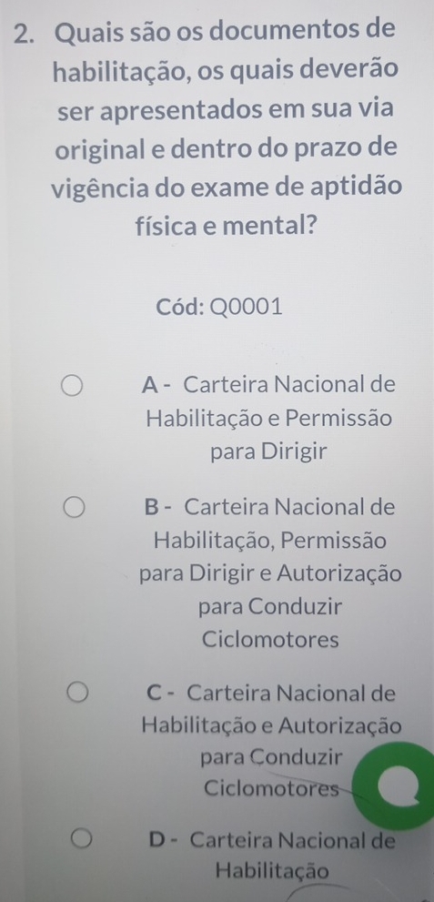 Quais são os documentos de
habilitação, os quais deverão
ser apresentados em sua via
original e dentro do prazo de
vigência do exame de aptidão
física e mental?
Cód: Q0001
A - Carteira Nacional de
Habilitação e Permissão
para Dirigir
B - Carteira Nacional de
Habilitação, Permissão
para Dirigir e Autorização
para Conduzir
Ciclomotores
C - Carteira Nacional de
Habilitação e Autorização
para Çonduzir
Ciclomotores
D - Carteira Nacional de
Habilitação