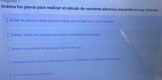 Pregunta 1
Ordena los pasos para realizar el cálculo de corriente eléctrica requerida en una vivienda.
Dividir la potencia total entre el voltaje que recibirá de la red el círcuito
Enlistar todos los aparatos que serán conectados al circuito
Anotar la potencia en watts que tiene cada uno
Multiplicar los watts de cada aparato por la cantidad que habrá en la vivienda
Sumar todas las potencias