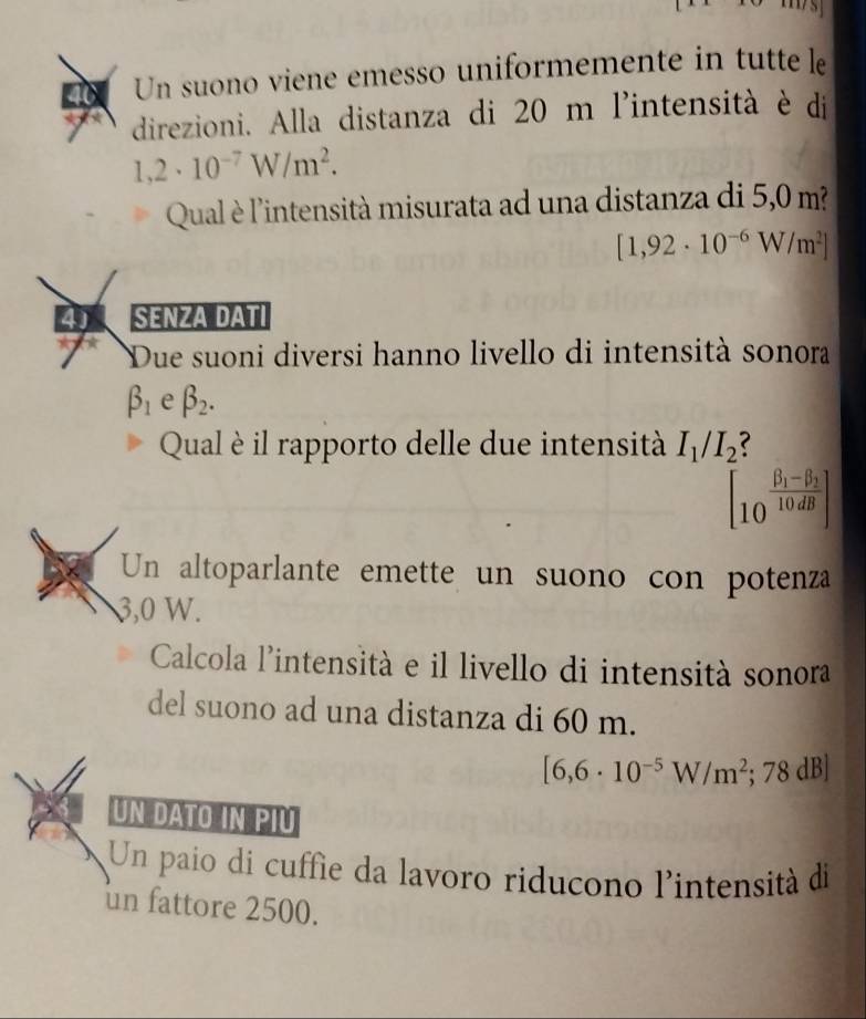 Un suono viene emesso uniformemente in tutte le 
direzioni. Alla distanza di 20 m l'intensità è di
1,2· 10^(-7)W/m^2. 
Qual è l'intensità misurata ad una distanza di 5,0 m?
[1,92· 10^(-6)W/m^2]
4 SENZA DATI 
Due suoni diversi hanno livello di intensità sonora
beta _1 e beta _2. 
Qual è il rapporto delle due intensità I_1/I_2
[_(10)^(frac beta _1)-beta _210dB]
Un altoparlante emette un suono con potenza
3,0 W. 
Calcola l'intensità e il livello di intensità sonora 
del suono ad una distanza di 60 m.
[6,6· 10^(-5)W/m^2; 78 dB] 
UN DATO IN PIU 
Un paio di cuffie da lavoro riducono l'intensità di 
un fattore 2500.