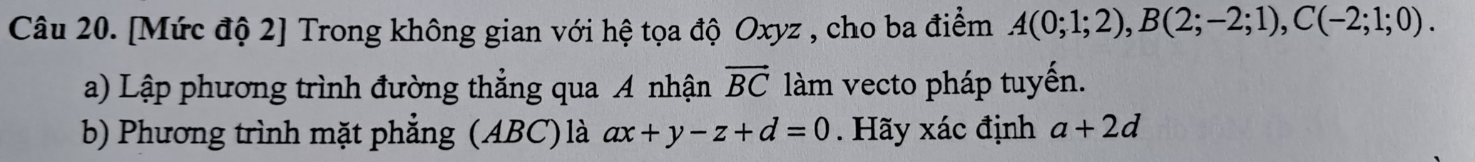 [Mức độ 2] Trong không gian với hệ tọa độ Oxyz , cho ba điểm A(0;1;2), B(2;-2;1), C(-2;1;0). 
a) Lập phương trình đường thẳng qua A nhận vector BC àm vecto pháp tuyến. 
b) Phương trình mặt phẳng (ABC) là ax+y-z+d=0. Hãy xác định a+2d