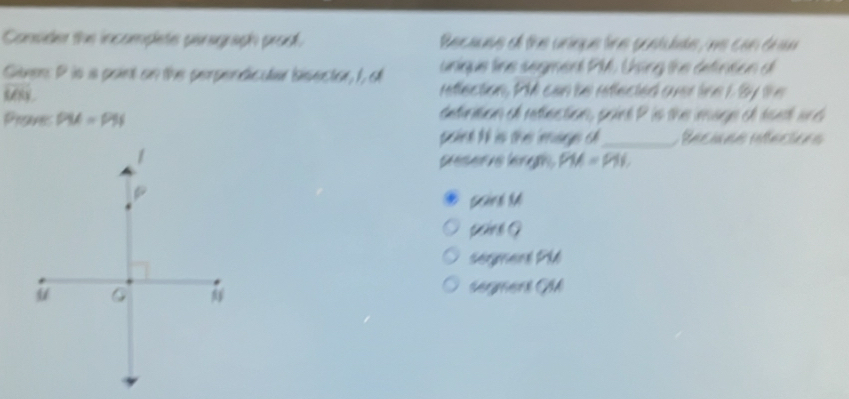 Consider the incompletes panograph proo. Because of the unique line pontulde, we can drn 
unique line segment PM. Using the defintion d
Given: P is a paint on the perpendicular bisector, I, of reflection, PM can be reflected over line 1 By the
UK_3
Praves PM=PN
detinition of retlection, paint P is the mage of sast and 
point t is the mage ch_ Recuea rfacióes 
peserve leng PM=PN. 
paine G 
Segnent Ph 
segers GM