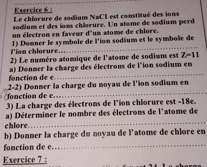 Le chlorure de sodium NaCI est constitué des ions 
sodium et des ions chlorure. Un atome de sodium perd 
un électron en faveur d’un atome de chlore. 
1) Donner le symbole de l’ion sodium et le symbole de 
'ion chlorure 
_ 
2) Le numéro atomique de l’atome de sodium est Z=11
a) Donner la charge des électrons de l’ion sodium en 
fonction de e
_ 
_ 
2-2) Donner la charge du noyau de l’ion sodium en 
fonction de e 
3) La charge des électrons de l’ion chlorure est -18e. 
_ 
a) Déterminer le nombre des électrons de l'atome de 
chlore 
b) Donner la charge du noyau de l’atome de chlore en 
fonction de e 
_ 
Exercice 7 :