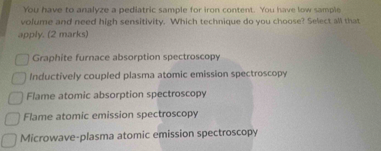 You have to analyze a pediatric sample for iron content. You have low sample
volume and need high sensitivity. Which technique do you choose? Select all that
apply. (2 marks)
Graphite furnace absorption spectroscopy
Inductively coupled plasma atomic emission spectroscopy
Flame atomic absorption spectroscopy
Flame atomic emission spectroscopy
Microwave-plasma atomic emission spectroscopy