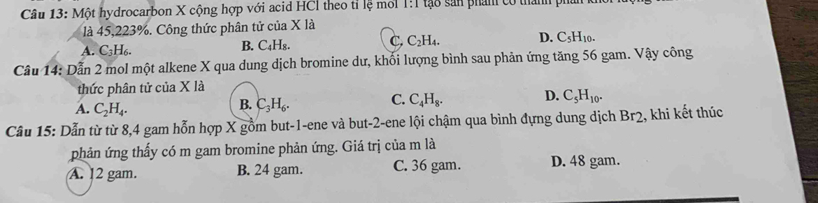 Một hydrocarbon X cộng hợp với acid HCI theo tỉ lệ mới 1:1 tạo sản phám có thành pha
là 45,223%. Công thức phân tử của X là
A. C_3H_6. B. C₄H₈. C. C₂H₄. D. C_5H_10. 
Câu 14: Dẫn 2 mol một alkene X qua dung dịch bromine dư, khối lượng bình sau phản ứng tăng 56 gam. Vậy công
thức phân tử ciaX là
D.
C. C_4H_8. C_5H_10.
A. C_2H_4.
B. C_3H_6. 
Câu 15: Dẫn từ từ 8, 4 gam hỗn hợp X gồm but -1 -ene và but- 2 -ene lội chậm qua bình đựng dung dịch Br2 , khi kết thúc
phản ứng thấy có m gam bromine phản ứng. Giá trị của m là
A. 12 gam. B. 24 gam. C. 36 gam. D. 48 gam.