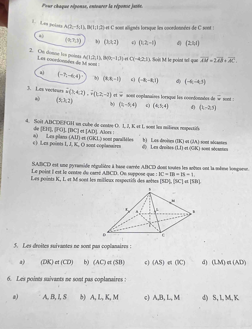 Pour chaque réponse, entourer la réponse juste.
1. Les points A(2;-5;1),B(1;1;2) : et C sont alignés lorsque les coordonnées de C sont :
a)
(0;7;3) b) (3;1;2) c) (1;2;-1) d) (2;1;1)
2. On donne les points A(1;2;1),B(0;-1;3) et C(-4;2;1). Soit M le point tel que overline AM=2overline AB+overline AC.
Les coordonnées de M sont :
a) (-7;-6;4)· b) (8;8;-1) c) (-8;-8;1) d) (-6;-4;5)
3. Les vecteurs vector u(3;4;2),vector v(1;2;-2) et overline w sont coplanaires lorsqué les coordonnées de vector w sont :
a) (5;3;2) b) (1;-5;4) c) (4;5;4) d) (1;-2;5)
4. Soit ABCDEFGH un cube de centre O. I, J, K et L sont les milieux respectifs
de [EH], [FG], [BC] et [AD]. Alors :
a) Les plans (AIJ) et (GKL) sont parallèles b) Les droites (IK) et (JA) sont sécantes
c) Les points I, J, K, O sont coplanaires d) Les droites (LI) et (GK) sont sécantes
SABCD est une pyramide régulière à base carrée ABCD dont toutes les arêtes ont la même longueur.
Le point I est le centre du carré ABCD. On suppose que : IC=IB=IS=1.
Les points K, L et M sont les milieux respectifs des arêtes [SD], [SC] et [SB].
5. Les droites suivantes ne sont pas coplanaires :
a) (DK) et (CD) b) (AC) et (SB) c) (AS) et (IC) d) (LM) et (AD)
6. Les points suivants ne sont pas coplanaires :
a) A, B, I, S b) A, L, K, M c) A,B, L, M d) S, I, M, K